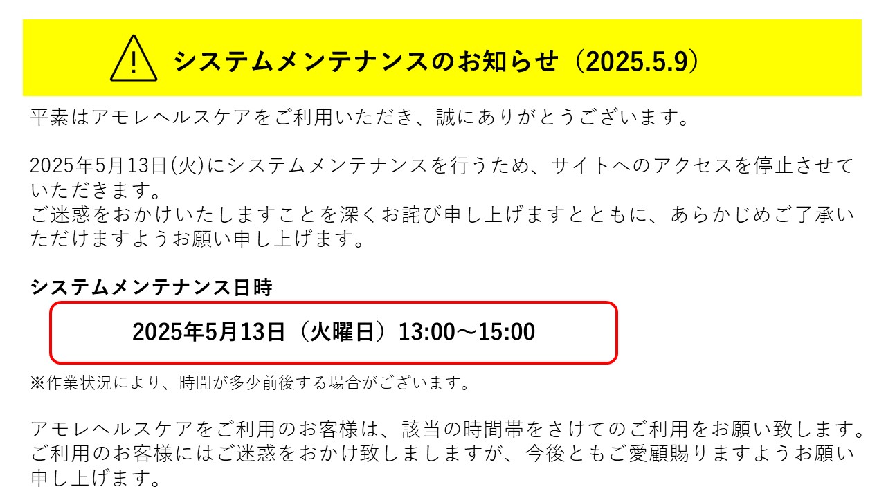 平素はアモレヘルスケアをご利用いただき、誠にありがとうございます。<br />
<br />
2025年5月13日(火)にシステムメンテナンスを行うため、サイトへのアクセスを停止させていただきます。<br />
ご迷惑をおかけいたしますことを深くお詫び申し上げますとともに、あらかじめご了承いただけますようお願い申し上げます。<br />
<br />
システムメンテナンス日時<br />
2025年5月13日（火曜日）13:00～15:00<br />
※作業状況により、時間が多少前後する場合がございます。<br />
<br />
アモレヘルスケアをご利用のお客様は、該当の時間帯をさけてのご利用をお願い致します。<br />
ご利用のお客様にはご迷惑をおかけ致しましますが、今後ともご愛顧賜りますようお願い申し上げます。